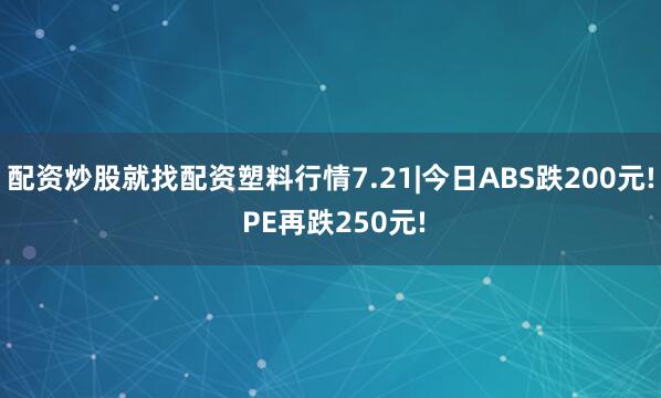 配资炒股就找配资塑料行情7.21|今日ABS跌200元! PE再跌250元!