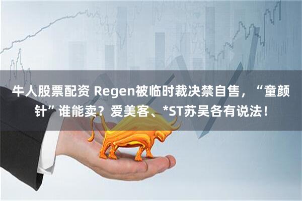 牛人股票配资 Regen被临时裁决禁自售，“童颜针”谁能卖？爱美客、*ST苏吴各有说法！