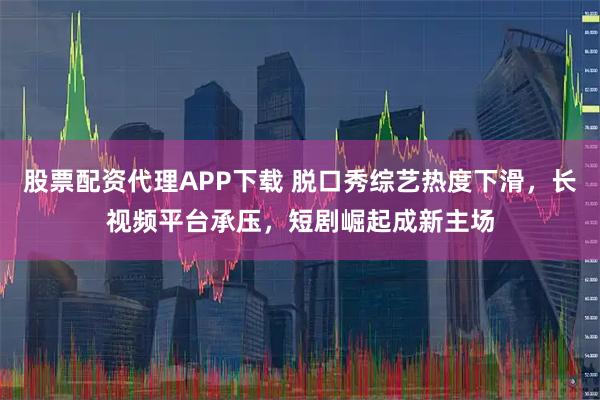 股票配资代理APP下载 脱口秀综艺热度下滑，长视频平台承压，短剧崛起成新主场