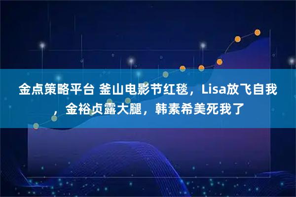 金点策略平台 釜山电影节红毯，Lisa放飞自我，金裕贞露大腿，韩素希美死我了