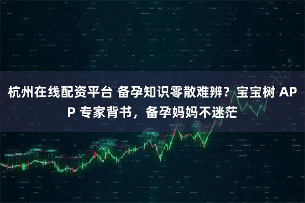 杭州在线配资平台 备孕知识零散难辨？宝宝树 APP 专家背书，备孕妈妈不迷茫