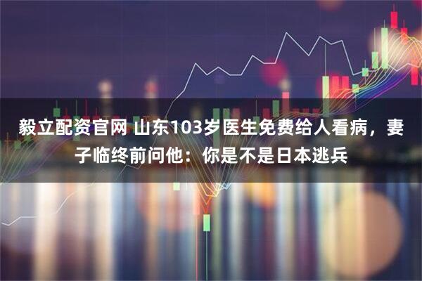 毅立配资官网 山东103岁医生免费给人看病,妻子临终前问他:你是不是日本逃兵
