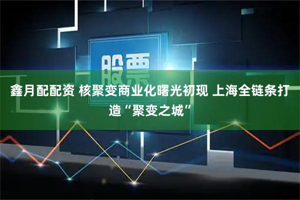 鑫月配配资 核聚变商业化曙光初现 上海全链条打造“聚变之城”