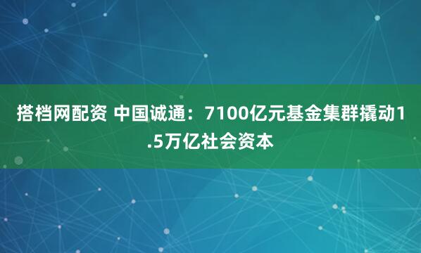 搭档网配资 中国诚通：7100亿元基金集群撬动1.5万亿社会资本