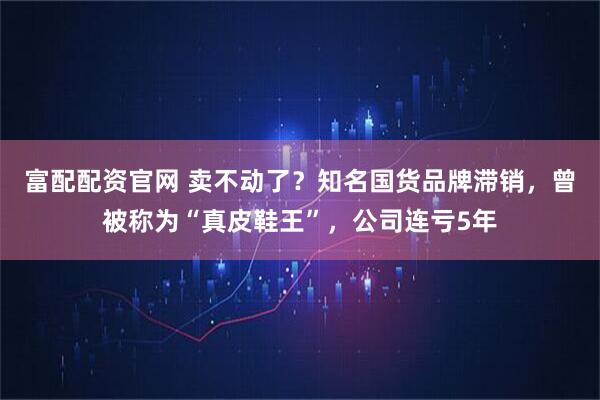 富配配资官网 卖不动了？知名国货品牌滞销，曾被称为“真皮鞋王”，公司连亏5年