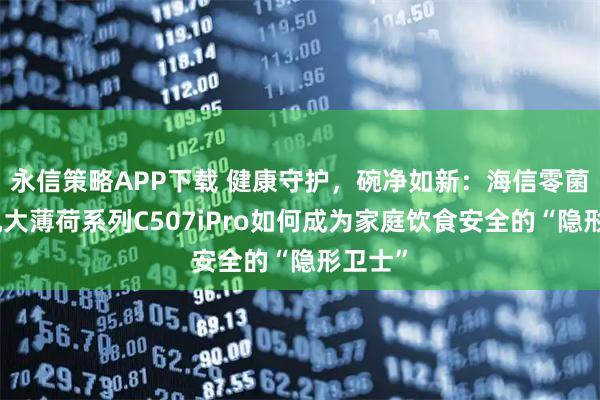 永信策略APP下载 健康守护，碗净如新：海信零菌洗碗机大薄荷系列C507iPro如何成为家庭饮食安全的“隐形卫士”