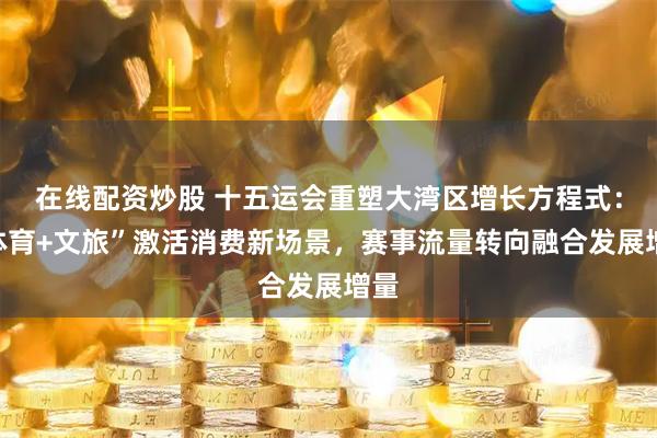 在线配资炒股 十五运会重塑大湾区增长方程式：“体育+文旅”激活消费新场景，赛事流量转向融合发展增量