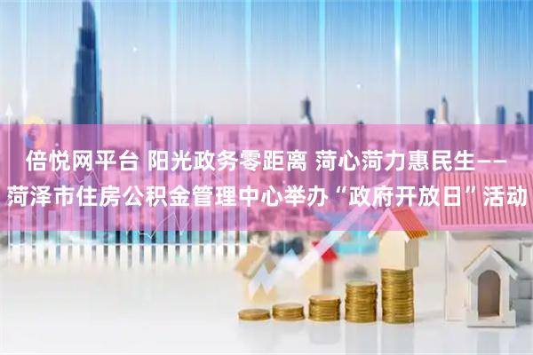 倍悦网平台 阳光政务零距离 菏心菏力惠民生——菏泽市住房公积金管理中心举办“政府开放日”活动