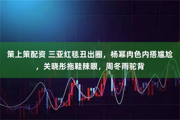 策上策配资 三亚红毯丑出圈,杨幂肉色内搭尴尬,关晓彤拖鞋辣眼,周冬雨驼背