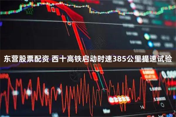 东营股票配资 西十高铁启动时速385公里提速试验
