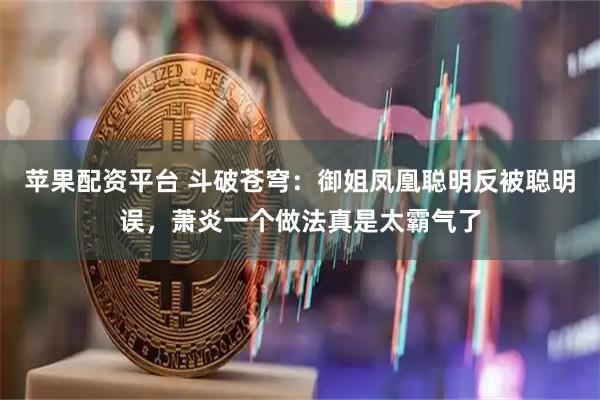 苹果配资平台 斗破苍穹：御姐凤凰聪明反被聪明误，萧炎一个做法真是太霸气了