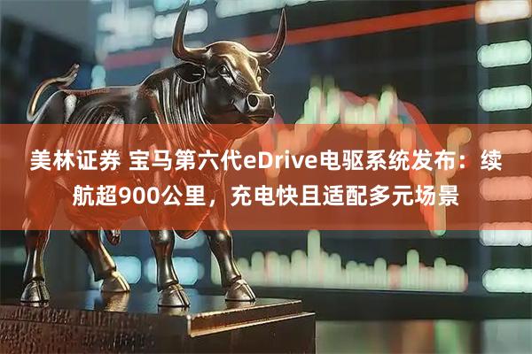 美林证券 宝马第六代eDrive电驱系统发布：续航超900公里，充电快且适配多元场景