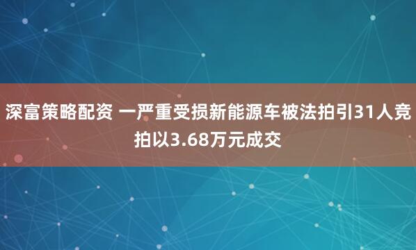 深富策略配资 一严重受损新能源车被法拍引31人竞拍以3.68万元成交