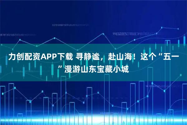 力创配资APP下载 寻静谧，赴山海！这个“五一”漫游山东宝藏小城
