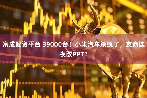 富成配资平台 39000台！小米汽车杀疯了，友商连夜改PPT？