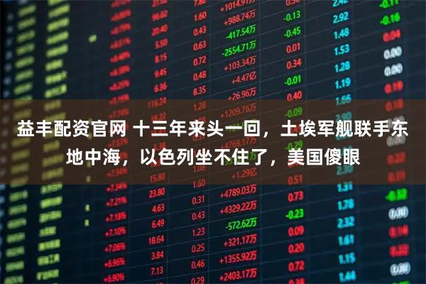 益丰配资官网 十三年来头一回,土埃军舰联手东地中海,以色列坐不住了,美国傻眼