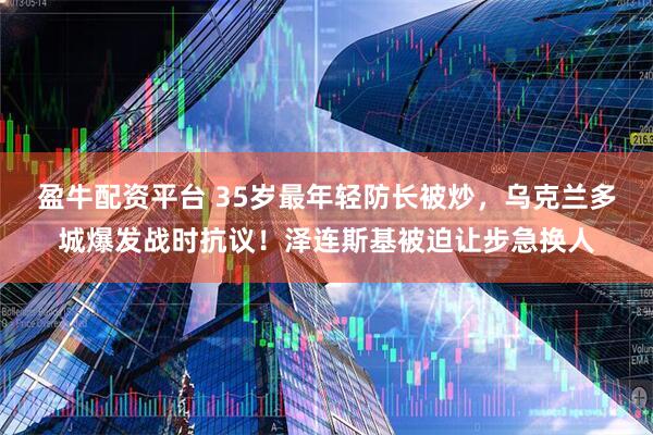 盈牛配资平台 35岁最年轻防长被炒,乌克兰多城爆发战时抗议!泽连斯基被迫让步急换人