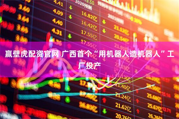 赢壁虎配资官网 广西首个“用机器人造机器人”工厂投产
